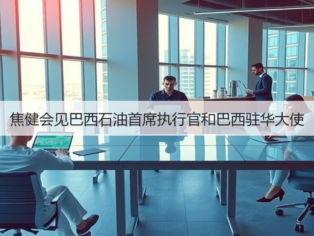 焦健会见巴西石油首席执行官和巴西驻华大使 焦健会见巴西石油首席执行官和巴西驻华大使