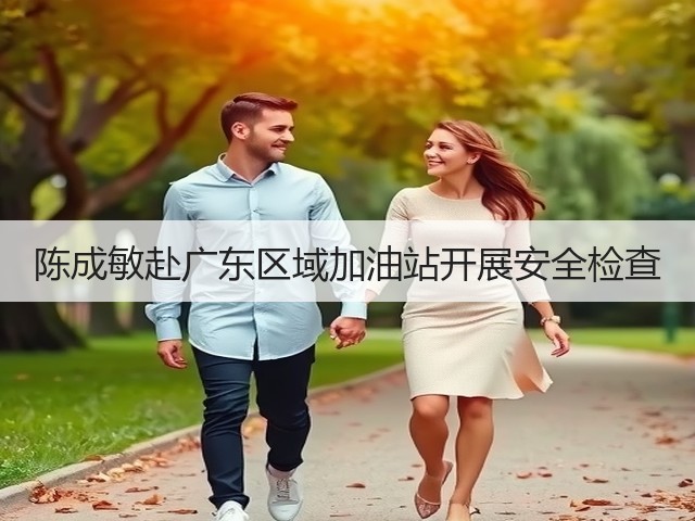 陈成敏赴广东区域加油站开展安全检查