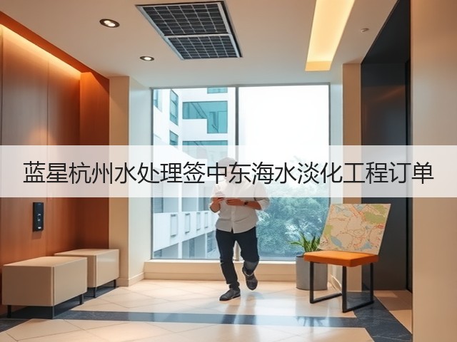 蓝星杭州水处理签中东海水淡化工程订单 蓝星杭州水处理签中东海水淡化工程订单