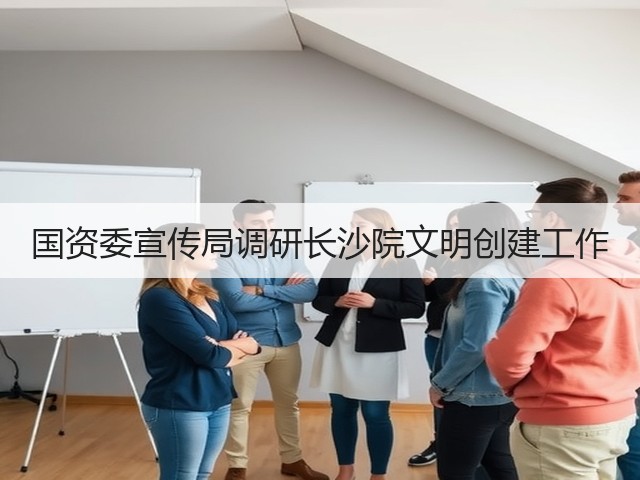 国资委宣传局调研长沙院文明创建工作 国资委宣传局调研长沙院文明创建工作