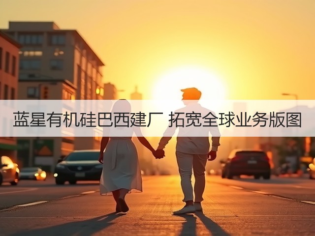 蓝星有机硅巴西建厂 拓宽全球业务版图 蓝星有机硅巴西建厂 拓宽全球业务版图