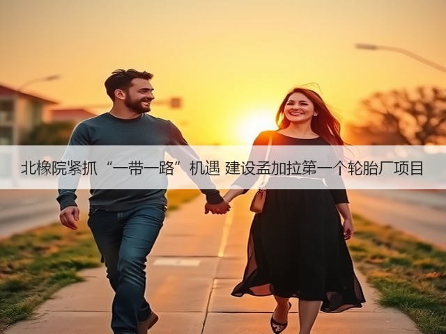 北橡院紧抓“一带一路”机遇 建设孟加拉第一个轮胎厂项目 北橡院紧抓“一带一路”机遇 建设孟加拉第一个轮胎厂项目
