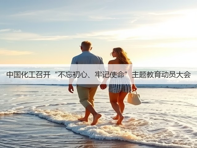 中国化工召开“不忘初心、牢记使命”主题教育动员大会 中国化工召开“不忘初心、牢记使命”主题教育动员大会