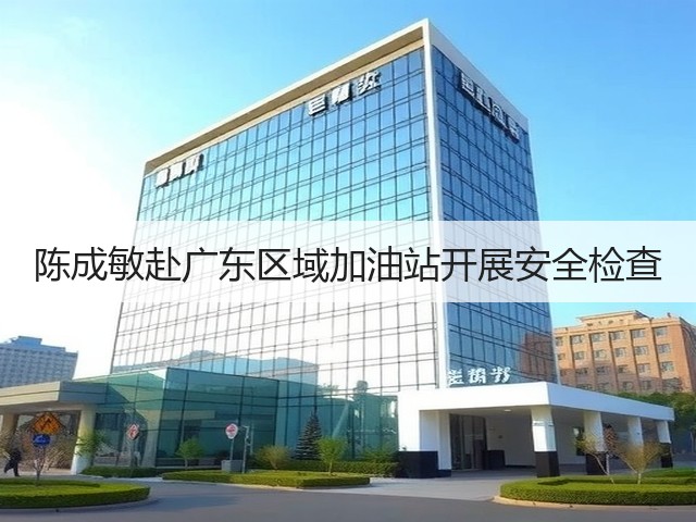 陈成敏赴广东区域加油站开展安全检查
