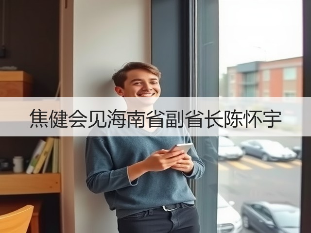 焦健会见海南省副省长陈怀宇 焦健会见海南省副省长陈怀宇